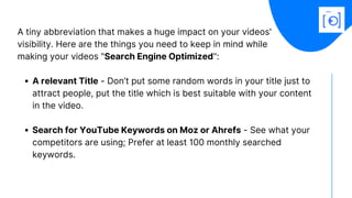 A relevant Title - Don’t put some random words in your title just to
attract people, put the title which is best suitable with your content
in the video.
Search for YouTube Keywords on Moz or Ahrefs - See what your
competitors are using; Prefer at least 100 monthly searched
keywords.
A tiny abbreviation that makes a huge impact on your videos'
visibility. Here are the things you need to keep in mind while
making your videos "Search Engine Optimized":  
 