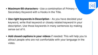 Maximum 60 characters - Use a combination of Primary +
Secondary Keyword with a Hooks in the Title.
Use right keywords in Description - As you have decided your
keyword, write that keyword or closely related keyword in your
description. Use those keywords in many sentences by making
sense out of it. 
Add closed captions in your videos if needed: This will help you to
attract people who are not comfortable with your language in the
video.
 