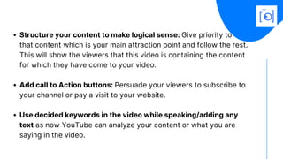 Structure your content to make logical sense: Give priority to
Add call to Action buttons: Persuade your viewers to subscribe to
your channel or pay a visit to your website.
Use decided keywords in the video while speaking/adding any
text as now YouTube can analyze your content or what you are
saying in the video.
that content which is your main attraction point and follow the rest.
This will show the viewers that this video is containing the content
for which they have come to your video.
 