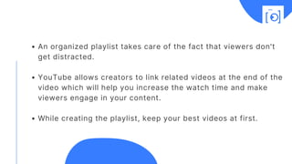 An organized playlist takes care of the fact that viewers don't
get distracted.
YouTube allows creators to link related videos at the end of the
video which will help you increase the watch time and make
viewers engage in your content.
While creating the playlist, keep your best videos at first.
 