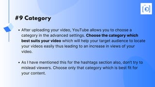 #9 Category
After uploading your video, YouTube allows you to choose a
category in the advanced settings. Choose the category which
best suits your video which will help your target audience to locate
your videos easily thus leading to an increase in views of your
video.
As I have mentioned this for the hashtags section also, don’t try to
mislead viewers. Choose only that category which is best fit for
your content.
 