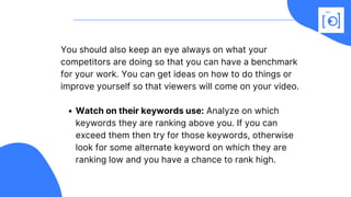 Watch on their keywords use: Analyze on which
keywords they are ranking above you. If you can
exceed them then try for those keywords, otherwise
look for some alternate keyword on which they are
ranking low and you have a chance to rank high.
You should also keep an eye always on what your
competitors are doing so that you can have a benchmark
for your work. You can get ideas on how to do things or
improve yourself so that viewers will come on your video. 
 