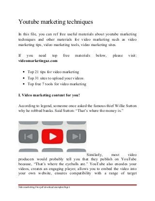 Youtube marketing techniques 
In this file, you can ref free useful materials about youtube marketing 
techniques and other materials for video marketing such as video 
marketing tips, video marketing tools, video marketing sites. 
If you need top free materials below, please visit: 
videomarketingaz.com 
· Top 21 tips for video marketing 
· Top 31 sites to upload your videos 
· Top free 7 tools for video marketing 
I. Video marketing content for you! 
According to legend, someone once asked the famous thief Willie Sutton 
why he robbed banks. Said Sutton: “That’s where the money is.” 
Similarly, most video 
producers would probably tell you that they publish on YouTube 
because, “That’s where the eyeballs are.” YouTube also encodes your 
videos, creates an engaging player, allows you to embed the video into 
your own website, ensures compatibility with a range of target 
Video marketing. Free pdf download examples Page 1 
 
