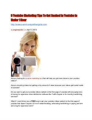 5 Youtube Marketing Tips To Get Ranked In Youtube in
Under 1 Hour
http://www.earnmoneywithangela.com

by angelacarter | on April 2, 2013




Are you looking for youtube marketing tips that will help you get more views to your youtube
videos?

Are you shooting videos but getting a tiny amount of views because your videos get buried inside
of youtube?

Do you want to get your youtube videos ranked on the first page of youtube without paying tons
of money for expensive video distribution software like Traffic Geyser or for monthly backlinking
services?

What if I could show you a FREE way to get your youtube videos ranked on the first page of
youtube that doesn’t require 10 hrs of sweat­breaking, exhausting backlinking or paying and arm
and a leg for expensive tools?
 