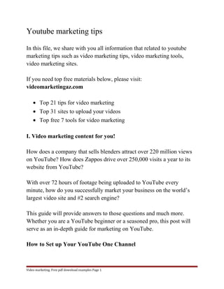 Youtube marketing tips 
In this file, we share with you all information that related to youtube 
marketing tips such as video marketing tips, video marketing tools, 
video marketing sites. 
If you need top free materials below, please visit: 
videomarketingaz.com 
· Top 21 tips for video marketing 
· Top 31 sites to upload your videos 
· Top free 7 tools for video marketing 
I. Video marketing content for you! 
How does a company that sells blenders attract over 220 million views 
on YouTube? How does Zappos drive over 250,000 visits a year to its 
website from YouTube? 
With over 72 hours of footage being uploaded to YouTube every 
minute, how do you successfully market your business on the world’s 
largest video site and #2 search engine? 
This guide will provide answers to those questions and much more. 
Whether you are a YouTube beginner or a seasoned pro, this post will 
serve as an in-depth guide for marketing on YouTube. 
How to Set up Your YouTube One Channel 
Video marketing. Free pdf download examples Page 1 
 