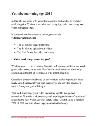 Youtube marketing tips 2014 
In this file, we share with you all information that related to youtube 
marketing tips 2014 such as video marketing tips, video marketing tools, 
video marketing sites. 
If you need top free materials below, please visit: 
videomarketingaz.com 
· Top 21 tips for video marketing 
· Top 31 sites to upload your videos 
· Top free 7 tools for video marketing 
I. Video marketing content for you! 
Whether you’ve vowed to learn Spanish or drink more of those seaweed-green 
kale shakes, sometimes New Year’s resolutions can admittedly 
sound like a straight-up lie (okay, a well-intentioned lie). 
Commit to better videosBased on advice from health experts, it’s more 
likely you’ll succeed if your goal excites you and isn’t too much of a 
stretch from your typical lifestyle. 
That said, improving your video marketing in 2014 is a perfect 
resolution! Not only is video trendy and inspiring (who doesn’t dream of 
releasing the next Virgin Airlines safety video?), but it’s also a medium 
70% of B2B marketers have experimented with already. 
Video marketing. Free pdf download examples Page 1 
 