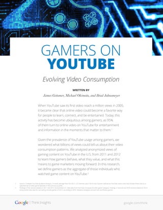 GAMERS ON
YOUTUBE
Evolving Video Consumption
WRITTEN BY
James Getomer, Michael Okimoto, and Brad Johnsmeyer
When YouTube saw its first video reach a million views in 2005,
it became clear that online video could become a favorite way
for people to learn, connect, and be entertained. Today, this
activity has become ubiquitous among gamers, as 95%
of them turn to online video on YouTube for entertainment
and information in the moments that matter to them.1
Given the prevalence of YouTube usage among gamers, we
wondered what billions of views could tell us about their video
consumption patterns. We analyzed anonymized views of
gaming content on YouTube in the U.S. from 2011 and 2012
to learn how gamers behave, what they value, and what this
means to game marketers moving forward. In this research,
we define gamers as the aggregate of those individuals who
watched game content on YouTube.2
1	 Source: Compete YouTube Audience Analysis, 3-month average from Q3 2012. U.S. Internet users 18-54 only. Gamers defined as YouTube visitors who had at least three visits to a 	
	 specified set of video game websites in the previous quarter.
2	 Findings in first section based on 2011 and 2012 anonymized U.S. view data from YouTube ‘computer & video game’ category. Findings in second and third sections based on 2012 	
	 anonymized view data for top selling console games of 2012, according to NPD. Statistical analyses exclude kids and fitness games.
google.com/think
 