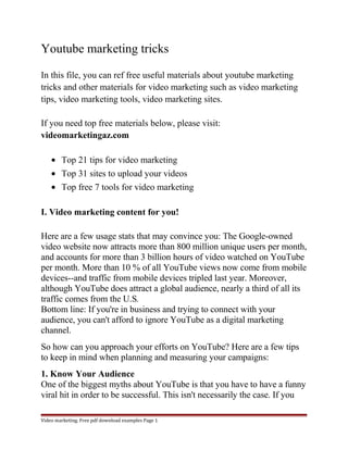 Youtube marketing tricks 
In this file, you can ref free useful materials about youtube marketing 
tricks and other materials for video marketing such as video marketing 
tips, video marketing tools, video marketing sites. 
If you need top free materials below, please visit: 
videomarketingaz.com 
· Top 21 tips for video marketing 
· Top 31 sites to upload your videos 
· Top free 7 tools for video marketing 
I. Video marketing content for you! 
Here are a few usage stats that may convince you: The Google-owned 
video website now attracts more than 800 million unique users per month, 
and accounts for more than 3 billion hours of video watched on YouTube 
per month. More than 10 % of all YouTube views now come from mobile 
devices--and traffic from mobile devices tripled last year. Moreover, 
although YouTube does attract a global audience, nearly a third of all its 
traffic comes from the U.S. 
Bottom line: If you're in business and trying to connect with your 
audience, you can't afford to ignore YouTube as a digital marketing 
channel. 
So how can you approach your efforts on YouTube? Here are a few tips 
to keep in mind when planning and measuring your campaigns: 
1. Know Your Audience 
One of the biggest myths about YouTube is that you have to have a funny 
viral hit in order to be successful. This isn't necessarily the case. If you 
Video marketing. Free pdf download examples Page 1 
 