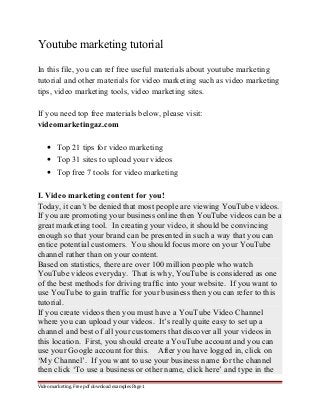 Youtube marketing tutorial 
In this file, you can ref free useful materials about youtube marketing 
tutorial and other materials for video marketing such as video marketing 
tips, video marketing tools, video marketing sites. 
If you need top free materials below, please visit: 
videomarketingaz.com 
· Top 21 tips for video marketing 
· Top 31 sites to upload your videos 
· Top free 7 tools for video marketing 
I. Video marketing content for you! 
Today, it can’t be denied that most people are viewing YouTube videos. 
If you are promoting your business online then YouTube videos can be a 
great marketing tool. In creating your video, it should be convincing 
enough so that your brand can be presented in such a way that you can 
entice potential customers. You should focus more on your YouTube 
channel rather than on your content. 
Based on statistics, there are over 100 million people who watch 
YouTube videos everyday. That is why, YouTube is considered as one 
of the best methods for driving traffic into your website. If you want to 
use YouTube to gain traffic for your business then you can refer to this 
tutorial. 
If you create videos then you must have a YouTube Video Channel 
where you can upload your videos. It’s really quite easy to set up a 
channel and best of all your customers that discover all your videos in 
this location. First, you should create a YouTube account and you can 
use your Google account for this. After you have logged in, click on 
‘My Channel’. If you want to use your business name for the channel 
then click ‘To use a business or other name, click here’ and type in the 
Video marketing. Free pdf download examples Page 1 
 