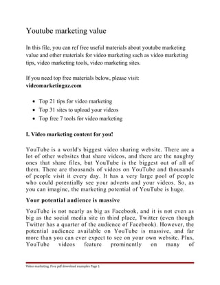 Youtube marketing value 
In this file, you can ref free useful materials about youtube marketing 
value and other materials for video marketing such as video marketing 
tips, video marketing tools, video marketing sites. 
If you need top free materials below, please visit: 
videomarketingaz.com 
· Top 21 tips for video marketing 
· Top 31 sites to upload your videos 
· Top free 7 tools for video marketing 
I. Video marketing content for you! 
YouTube is a world's biggest video sharing website. There are a 
lot of other websites that share videos, and there are the naughty 
ones that share files, but YouTube is the biggest out of all of 
them. There are thousands of videos on YouTube and thousands 
of people visit it every day. It has a very large pool of people 
who could potentially see your adverts and your videos. So, as 
you can imagine, the marketing potential of YouTube is huge. 
Your potential audience is massive 
YouTube is not nearly as big as Facebook, and it is not even as 
big as the social media site in third place, Twitter (even though 
Twitter has a quarter of the audience of Facebook). However, the 
potential audience available on YouTube is massive, and far 
more than you can ever expect to see on your own website. Plus, 
YouTube videos feature prominently on many of 
Video marketing. Free pdf download examples Page 1 
 