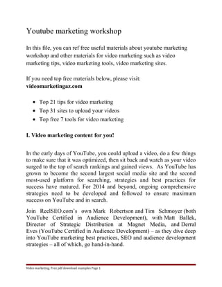 Youtube marketing workshop 
In this file, you can ref free useful materials about youtube marketing 
workshop and other materials for video marketing such as video 
marketing tips, video marketing tools, video marketing sites. 
If you need top free materials below, please visit: 
videomarketingaz.com 
· Top 21 tips for video marketing 
· Top 31 sites to upload your videos 
· Top free 7 tools for video marketing 
I. Video marketing content for you! 
In the early days of YouTube, you could upload a video, do a few things 
to make sure that it was optimized, then sit back and watch as your video 
surged to the top of search rankings and gained views. As YouTube has 
grown to become the second largest social media site and the second 
most-used platform for searching, strategies and best practices for 
success have matured. For 2014 and beyond, ongoing comprehensive 
strategies need to be developed and followed to ensure maximum 
success on YouTube and in search. 
Join ReelSEO.com’s own Mark Robertson and Tim Schmoyer (both 
YouTube Certified in Audience Development), with Matt Ballek, 
Director of Strategic Distribution at Magnet Media, and Derral 
Eves (YouTube Certified in Audience Development) – as they dive deep 
into YouTube marketing best practices, SEO and audience development 
strategies – all of which, go hand-in-hand. 
Video marketing. Free pdf download examples Page 1 
 