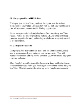 #5: Always provide an HTML link 
When you post on YouTube, you have the option to write a short 
description of your video. Always start with the link you want to drive 
your viewers to so you don’t miss this key opportunity. 
Here’s a snapshot of the description boxes from one of my YouTube 
videos. Notice the placement of my website URL (it’s the first thing 
you want to put in the box!) and the keywords I used in my title as well 
as the description. 
#6: Go beyond YouTube 
Most people post their videos on YouTube. In addition to this, make 
sure to always embed your video on your own website. This will 
increase the amount of time people spend on your website and help grow 
a captive audience. 
Also, Google’s algorithms consider how many times a video is viewed, 
and embedded video views you receive get added to the ‘views’ tally on 
YouTube. This is important for showing up in Google search results! 
Video marketing. Free pdf download examples Page 5 
 