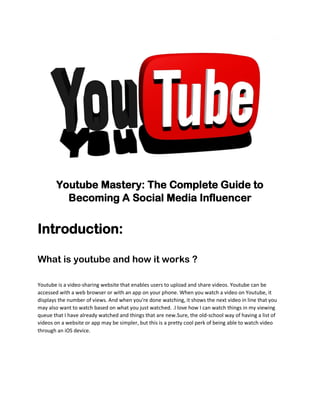 Youtube Mastery: The Complete Guide to
Becoming A Social Media Influencer
Introduction:
What is youtube and how it works ?
Youtube is a video-sharing website that enables users to upload and share videos. Youtube can be
accessed with a web browser or with an app on your phone. When you watch a video on Youtube, it
displays the number of views. And when you're done watching, it shows the next video in line that you
may also want to watch based on what you just watched. .I love how I can watch things in my viewing
queue that I have already watched and things that are new.Sure, the old-school way of having a list of
videos on a website or app may be simpler, but this is a pretty cool perk of being able to watch video
through an iOS device.
 