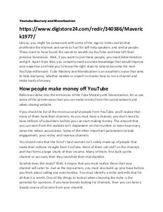 Youtube Mastery and Monetization
https://www.digistore24.com/redir/340386/Maveric
k1977/
Like us, you might be conversant with some of the rags to riches stories that
proliferate the internet and serve as fuel forself-help speakers and similar people.
These claim to have found the secret to wealth via YouTube and have left their
previous businesses. Well, if you want to join these people, you need determination
and grit. Apart from that, you certainly need accurate knowledge that would improve
your expertise and help you to know the right steps to take to become the next
YouTube millionaire. Tube Mastery and Monetization is an excellent course that aims
to help everyone, whether newbie or expert to master how to run a channel and
make loads of money.
How people make money off YouTube
Before we delve into the intricacies of the Tube Mastery and Monetization, let us see
some of the proven ways that you canmake money from this social network and
video-sharing website.
If you check the list of the most successful people from YouTube, you’ll realize that
many of them have their channels. As you must have a channel, you don’t need to
have millions of subscribers before you can start making money. The amount that
you can earn from this website isn’t dependent on that number or even how many
views the videos accumulate. Some of the other important parameters include
engagement, your niche, and revenue channels.
You should note that the list of t best earners isn’t solely made up of people that
make their millions straight from YouTube. Most of them sell stuff on the channels
and that forms a large chunk of their income. Many of them, first built up the
channel or account, then they launched their merchandise.
So what does this imply? Well, it means that you must realize those that your
channel will cater to. Just as the top earners, you must also build up your base before
you think about selling any merchandise. You must identify a niche and milk that for
all that it is worth. One of the things to look at when choosing the niche is the
potential for sponsors. If you have brands looking forchannels, then you can have a
steady source of income from your channel.
 