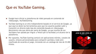 Que es YouTube Gaming.
 Google hace oficial su plataforma de vídeo pensada en contenido de
videojuegos, YouTubeGaming
 YouTube Gaming es un sitio independiente basado en el servicio de Google, ya
que aquí se darán las herramientas para que los usuarios puedan subir y
transmitir en directo todo tipo de contenido basado en videojuegos.
Movimiento más que obvio por parte de Google, ya que muchos de sus
YouTubers han optado por migrar a Twitch por la facilidad y el alcance de la
plataforma.
 Por supuesto, YouTube Gaming contará con aplicaciones móviles, canales de
usuario, enlaces personalizados para compartir partidas y todo será
clasificado de acuerdo al juego, iniciando con un catálogo de más de 25.000
títulos.
 