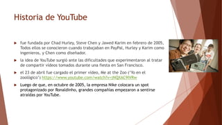 Historia de YouTube
 fue fundada por Chad Hurley, Steve Chen y Jawed Karim en febrero de 2005,
Todos ellos se conocieron cuando trabajaban en PayPal, Hurley y Karim como
ingenieros, y Chen como diseñador.
 la idea de YouTube surgió ante las dificultades que experimentaron al tratar
de compartir vídeos tomados durante una fiesta en San Francisco.
 el 23 de abril fue cargado el primer vídeo, Me at the Zoo (‘Yo en el
zoológico’) https://www.youtube.com/watch?v=jNQXAC9IVRw
 Luego de que, en octubre de 2005, la empresa Nike colocara un spot
protagonizado por Ronaldinho, grandes compañías empezaron a sentirse
atraídas por YouTube.
 