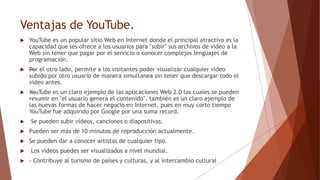 Ventajas de YouTube.
 YouTube es un popular sitio Web en Internet donde el principal atractivo es la
capacidad que les ofrece a los usuarios para "subir" sus archivos de video a la
Web sin tener que pagar por el servicio o conocer complejos lenguajes de
programación.
 —Por el otro lado, permite a los visitantes poder visualizar cualquier video
subido por otro usuario de manera simultanea sin tener que descargar todo el
video antes.
 —YouTube es un claro ejemplo de las aplicaciones Web 2.0 las cuales se pueden
resumir en "el usuario genera el contenido", también es un claro ejemplo de
las nuevas formas de hacer negocio en Internet, pues en muy corto tiempo
YouTube fue adquirido por Google por una suma record.
 Se pueden subir vídeos, canciones o diapositivas.
 Pueden ser más de 10 minutos de reproducción actualmente.
 Se pueden dar a conocer artistas de cualquier tipo.
 Los vídeos puedes ser visualizados a nivel mundial.
 - Contribuye al turismo de países y culturas, y al intercambio cultural
 