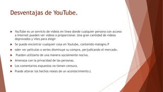 Desventajas de YouTube.
 YouTube es un servicio de vídeos en línea donde cualquier persona con acceso
a Internet pueden ver videos o proporcionar. Una gran cantidad de vídeos
depravados y viles para elegir
 Se puede encontrar cualquier cosa en Youtube, contenido malogno.P
 oder ver películas o series disminuye su compra, perjudicando el mercado.
 Pueden utilizarlo de una manera socialmente nociva.
 Amenaza con la privacidad de las personas.
 Los comentarios expuestos no tienen censura.
 Puede alterar los hechos reales de un acontecimiento.L
 