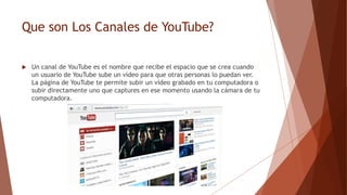 Que son Los Canales de YouTube?
 Un canal de YouTube es el nombre que recibe el espacio que se crea cuando
un usuario de YouTube sube un vídeo para que otras personas lo puedan ver.
La página de YouTube te permite subir un vídeo grabado en tu computadora o
subir directamente uno que captures en ese momento usando la cámara de tu
computadora.
 