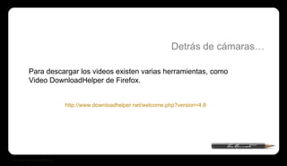 Para descargar los videos existen varias herramientas, como Video DownloadHelper de Firefox. Detrás de cámaras… http://www.downloadhelper.net/welcome.php?version=4.8