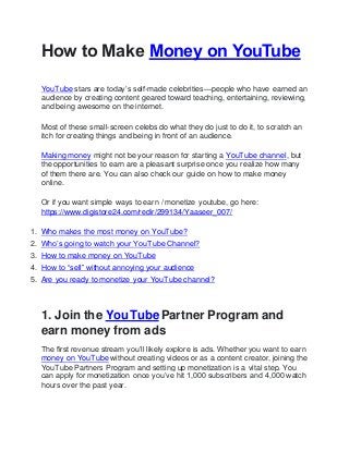 How to Make Money on YouTube
YouTube stars are today’s self-made celebrities—people who have earned an
audience by creating content geared toward teaching, entertaining, reviewing,
and being awesome on the internet.
Most of these small-screen celebs do what they do just to do it, to scratch an
itch for creating things and being in front of an audience.
Making money might not be your reason for starting a YouTube channel, but
the opportunities to earn are a pleasant surprise once you realize how many
of them there are. You can also check our guide on how to make money
online.
Or if you want simple ways to earn / monetize youtube, go here:
https://www.digistore24.com/redir/299134/Yaaseer_007/
1. Who makes the most money on YouTube?
2. Who’s going to watch your YouTube Channel?
3. How to make money on YouTube
4. How to “sell” without annoying your audience
5. Are you ready to monetize your YouTube channel?
1. Join the YouTubePartner Program and
earn money from ads
The first revenue stream you’ll likely explore is ads. Whether you want to earn
money on YouTube without creating videos or as a content creator, joining the
YouTube Partners Program and setting up monetization is a vital step. You
can apply for monetization once you’ve hit 1,000 subscribers and 4,000 watch
hours over the past year.
 