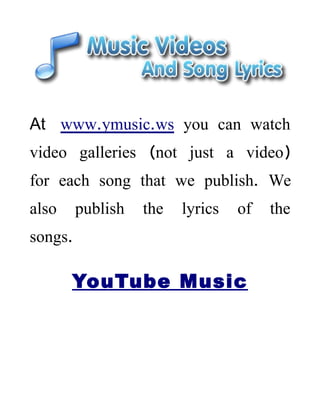 At www.ymusic.ws you can watch
video galleries (not just a video)
for each song that we publish. We
also     publish   the   lyrics   of   the
songs.

       YouTube Music
 