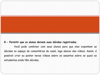 8 - Permitir que os alunos deixem suas dúvidas registradas.
Você pode combinar com seus alunos para que eles exponham as
dúvidas no espaço de comentários do canal, logo abaixo dos vídeos. Assim, é
possível criar ou postar novos vídeos sobre os assuntos sobre os quais os
estudantes ainda têm dúvidas.
 