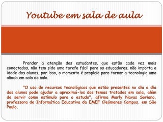 Prender a atenção dos estudantes, que estão cada vez mais
conectados, não tem sido uma tarefa fácil para os educadores, não importa a
idade dos alunos, por isso, o momento é propício para tornar a tecnologia uma
aliada em sala de aula.
"O uso de recursos tecnológicos que estão presentes no dia a dia
dos alunos pode ajudar a aproximá-los dos temas tratados em sala, além
de servir como estímulo para o estudo", afirma Marly Navas Soriano,
professora de Informática Educativa da EMEF Cleómenes Campos, em São
Paulo.
Youtube em sala de aula
 