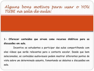 Alguns bons motivos para usar o YOU
TUBE na sala de aula:
1- Oferecer conteúdos que sirvam como recursos didáticos para as
discussões em aula.
Incentive os estudantes a participar das aulas compartilhando com
eles vídeos que serão relevantes para o contexto escolar. Desde que bem
selecionados, os conteúdos audiovisuais podem mostrar diferentes pontos de
vista sobre um determinado assunto, fomentando os debates e discussões em
sala.
 