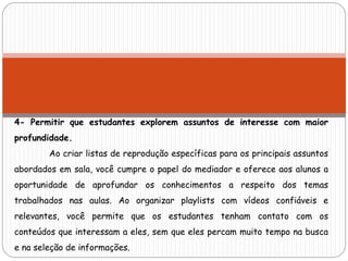 4- Permitir que estudantes explorem assuntos de interesse com maior
profundidade.
Ao criar listas de reprodução específicas para os principais assuntos
abordados em sala, você cumpre o papel do mediador e oferece aos alunos a
oportunidade de aprofundar os conhecimentos a respeito dos temas
trabalhados nas aulas. Ao organizar playlists com vídeos confiáveis e
relevantes, você permite que os estudantes tenham contato com os
conteúdos que interessam a eles, sem que eles percam muito tempo na busca
e na seleção de informações.
 