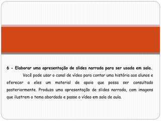 6 - Elaborar uma apresentação de slides narrada para ser usada em sala.
Você pode usar o canal de vídeo para contar uma história aos alunos e
oferecer a eles um material de apoio que possa ser consultado
posteriormente. Produza uma apresentação de slides narrada, com imagens
que ilustrem o tema abordado e passe o vídeo em sala de aula.
 