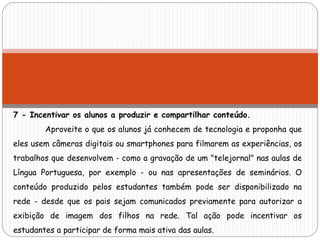 7 - Incentivar os alunos a produzir e compartilhar conteúdo.
Aproveite o que os alunos já conhecem de tecnologia e proponha que
eles usem câmeras digitais ou smartphones para filmarem as experiências, os
trabalhos que desenvolvem - como a gravação de um "telejornal" nas aulas de
Língua Portuguesa, por exemplo - ou nas apresentações de seminários. O
conteúdo produzido pelos estudantes também pode ser disponibilizado na
rede - desde que os pais sejam comunicados previamente para autorizar a
exibição de imagem dos filhos na rede. Tal ação pode incentivar os
estudantes a participar de forma mais ativa das aulas.
 