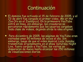 Continuación <ul><li>El dominio fue activado el 15 de febrero de 2005, y el 23 de abril fue cargado el primer video,  Me a...