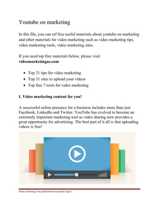 Youtube on marketing 
In this file, you can ref free useful materials about youtube on marketing 
and other materials for video marketing such as video marketing tips, 
video marketing tools, video marketing sites. 
If you need top free materials below, please visit: 
videomarketingaz.com 
· Top 21 tips for video marketing 
· Top 31 sites to upload your videos 
· Top free 7 tools for video marketing 
I. Video marketing content for you! 
A successful online presence for a business includes more than just 
Facebook, LinkedIn and Twitter. YouTube has evolved to become an 
extremely important marketing tool as video sharing now provides a 
great opportunity for advertising. The best part of it all is that uploading 
videos is free! 
Video marketing. Free pdf download examples Page 1 
 