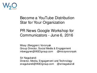 Become a YouTube Distribution
Star for Your Organization
PR News Google Workshop for
Communicators - June 6, 2016
Missy (Berggren) Voronyak
Group Director, Social Media & Engagement
mberggren@W2Ogroup.com @missyvoronyak
Sri Nagubandi
Director, Media, Engagement and Technology
snagubandi@W2Ogroup.com @srinagubandi
 