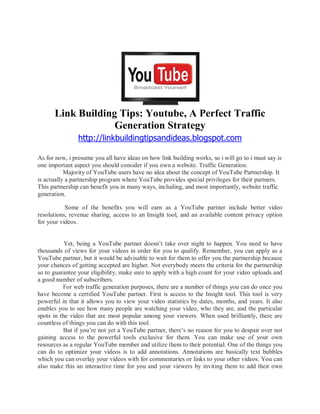 Link Building Tips: Youtube, A Perfect Traffic
                   Generation Strategy
                http://linkbuildingtipsandideas.blogspot.com

As for now, i presume you all have ideas on how link building works, so i will go to i must say is
one important aspect you should consider if you own a website. Traffic Generation.
           Majority of YouTube users have no idea about the concept of YouTube Partnership. It
is actually a partnership program where YouTube provides special privileges for their partners.
This partnership can benefit you in many ways, including, and most importantly, website traffic
generation.

           Some of the benefits you will earn as a YouTube partner include better video
resolutions, revenue sharing, access to an Insight tool, and an available content privacy option
for your videos.


           Yet, being a YouTube partner doesn t take over night to happen. You need to have
thousands of views for your videos in order for you to qualify. Remember, you can apply as a
YouTube partner, but it would be advisable to wait for them to offer you the partnership because
your chances of getting accepted are higher. Not everybody meets the criteria for the partnership
so to guarantee your eligibility, make sure to apply with a high count for your video uploads and
a good number of subscribers.
          For web traffic generation purposes, there are a number of things you can do once you
have become a certified YouTube partner. First is access to the Insight tool. This tool is very
powerful in that it allows you to view your video statistics by dates, months, and years. It also
enables you to see how many people are watching your video, who they are, and the particular
spots in the video that are most popular among your viewers. When used brilliantly, there are
countless of things you can do with this tool.
          But if you re not yet a YouTube partner, there s no reason for you to despair over not
gaining access to the powerful tools exclusive for them. You can make use of your own
resources as a regular YouTube member and utilize them to their potential. One of the things you
can do to optimize your videos is to add annotations. Annotations are basically text bubbles
which you can overlay your videos with for commentaries or links to your other videos. You can
also make this an interactive time for you and your viewers by inviting them to add their own
 
