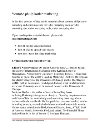 Youtube philip kotler marketing 
In this file, you can ref free useful materials about youtube philip kotler 
marketing and other materials for video marketing such as video 
marketing tips, video marketing tools, video marketing sites. 
If you need top free materials below, please visit: 
videomarketingaz.com 
· Top 21 tips for video marketing 
· Top 31 sites to upload your videos 
· Top free 7 tools for video marketing 
I. Video marketing content for you! 
Editor’s Note: Professor Dr. Philip Kotler is the S.C. Johnson & Son 
Professor of International Marketing at the Kellogg School of 
Management, Northwestern University, Evanston, Illinois. He has been 
honored as one of the world’s Leading Marketing Thinkers. He received 
his Master’s Degree at the University of Chicago and his PhD Degree 
atMIT, both in Economics. He did post-doctoral work in Mathematics 
atHarvard University and in Behavioral Science at the University of 
Chicago. 
Professor Kotler is the author of several bestselling books 
includingMarketing Management: Analysis, Planning, Implementation 
and Control.It is the most widely used marketing book in graduate 
business schools worldwide. He has published over one hundred articles 
in leading journals, several of which have received best-article awards. 
He has been a consultant to IBM, General Electric, Sony, AT&T, Bank 
of America, Merck, Motorola, Ford, and others. The Financial Times 
included him in its list of the top 10 Business Thinkers. 
Video marketing. Free pdf download examples Page 1 
 