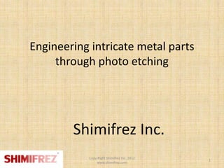 Engineering intricate metal parts
     through photo etching




        Shimifrez Inc.
           Copy Right Shimifrez Inc. 2012
                                            1
               www.shimifrez.com
 