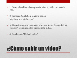 • 1. Copia el archivo al computador si es un video personal u
  otro.

• 2. Ingresa a YouTube e inicia tu sesión
• http://www.youtube.com/

• 3. Si no tienes cuenta entonces abre una nueva dando click en
  "Sing in" y siguiendo los pasos que te indica.

• 4. Da click en "Upload video"




¿Cómo subir un video?
 