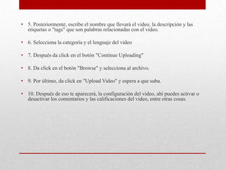 • 5. Posteriormente, escribe el nombre que llevará el video, la descripción y las
  etiquetas o "tags" que son palabras relacionadas con el video.

• 6. Selecciona la categoría y el lenguaje del video

• 7. Después da click en el botón "Continue Uploading"

• 8. Da click en el botón "Browse" y selecciona al archivo.

• 9. Por último, da click en "Upload Video" y espera a que suba.

• 10. Después de eso te aparecerá, la configuración del video, ahí puedes activar o
  desactivar los comentarios y las calificaciones del video, entre otras cosas.
 