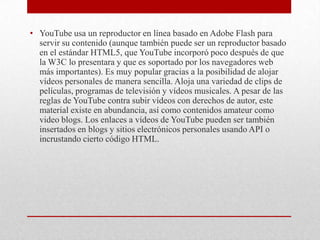 • YouTube usa un reproductor en línea basado en Adobe Flash para
  servir su contenido (aunque también puede ser un reproductor basado
  en el estándar HTML5, que YouTube incorporó poco después de que
  la W3C lo presentara y que es soportado por los navegadores web
  más importantes). Es muy popular gracias a la posibilidad de alojar
  vídeos personales de manera sencilla. Aloja una variedad de clips de
  películas, programas de televisión y vídeos musicales. A pesar de las
  reglas de YouTube contra subir vídeos con derechos de autor, este
  material existe en abundancia, así como contenidos amateur como
  video blogs. Los enlaces a vídeos de YouTube pueden ser también
  insertados en blogs y sitios electrónicos personales usando API o
  incrustando cierto código HTML.
 