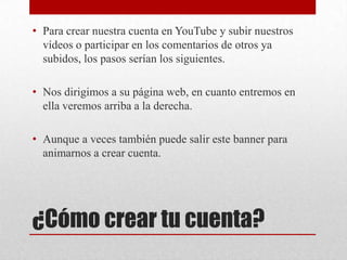 • Para crear nuestra cuenta en YouTube y subir nuestros
  vídeos o participar en los comentarios de otros ya
  subidos, los pasos serían los siguientes.

• Nos dirigimos a su página web, en cuanto entremos en
  ella veremos arriba a la derecha.

• Aunque a veces también puede salir este banner para
  animarnos a crear cuenta.




¿Cómo crear tu cuenta?
 