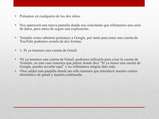 • Pulsamos en cualquiera de los dos sitios.

• Nos aparecerá una nueva pantalla donde nos solicitarán que rellenemos una serie
  de datos, pero antes de seguir una explicación.

• Youtube como sabemos pertenece a Google, por tanto para tener una cuenta de
  YouTube podemos crearla de dos formas:

• 1- Si ya tenemos una cuenta de Gmail.

• •Si ya tenemos una cuenta de Gmail, podemos utilizarla para crear la cuenta de
  Youtube, en este caso tenemos que pulsar donde dice “Si ya tienes una cuenta de
  Google, puedes acceder aquí” y no rellenamos ningún dato más.
• •Nos saldrá esta pantalla donde tan sólo tenemos que introducir nuestro correo
  electrónico de gmail y nuestra contraseña.
 