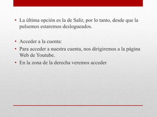 • La última opción es la de Salir, por lo tanto, desde que la
  pulsemos estaremos deslogueados.

• Acceder a la cuenta:
• Para acceder a nuestra cuenta, nos dirigiremos a la página
  Web de Youtube.
• En la zona de la derecha veremos acceder
 