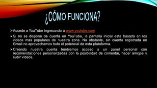 Accede a YouTube ingresando a www.youtube.com
Si no se dispone de cuenta en YouTube, la pantalla inicial esta basada en los
videos mas populares de nuestra zona. No obstante, sin cuenta registrada en
Gmail no aprovechamos todo el potencial de esta plataforma.
Creando nuestra cuenta tendremos acceso a un panel personal con
recomendaciones personalizadas con la posibilidad de comentar, hacer amigos y
subir videos.
 