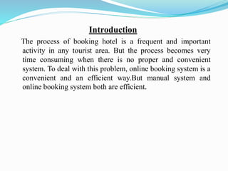 Introduction
The process of booking hotel is a frequent and important
activity in any tourist area. But the process becomes very
time consuming when there is no proper and convenient
system. To deal with this problem, online booking system is a
convenient and an efficient way.But manual system and
online booking system both are efficient.
 