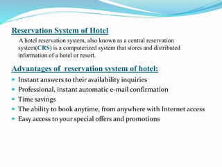 Reservation System of Hotel
A hotel reservation system, also known as a central reservation
system(CRS) is a computerized system that stores and distributed
information of a hotel or resort.
Advantages of reservation system of hotel:
 Instant answers to their availability inquiries
 Professional, instant automatic e-mail confirmation
 Time savings
 The ability to book anytime, from anywhere with Internet access
 Easy access to your special offers and promotions
 