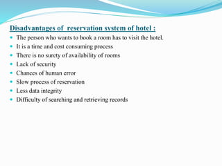 Disadvantages of reservation system of hotel :
 The person who wants to book a room has to visit the hotel.
 It is a time and cost consuming process
 There is no surety of availability of rooms
 Lack of security
 Chances of human error
 Slow process of reservation
 Less data integrity
 Difficulty of searching and retrieving records
 
