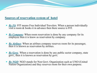 Sources of reservation system of hotel
 By Fit: FIT means Free Individual Travelers. When a person individually
visit a room & books it in advance then there source is FIT.
 By Company: When room reservation is done by any company for its
employee then it is know as reservation by company.
 By Airlines: When an airlines company reserves room for its passenger,
then it is known as reservation by airlines.
 By Govt.: When a reservation is done by any public sector company, state
govt., then it is known as reservation by govt.
 By NGO: NGO stands for Non Govt. Organization such as UNO (United
Nation Organization) and they reserves room for their own purpose.
 