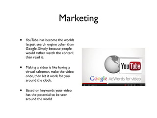 Marketing
• YouTube has become the worlds
largest search engine other than
Google. Simply because people
would rather watch the content
than read it.
• Making a video is like having a
virtual salesman, make the video
once, then let it work for you
around the clock.
• Based on keywords your video
has the potential to be seen
around the world
 